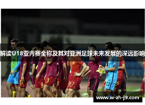 解读U18亚青赛全称及其对亚洲足球未来发展的深远影响